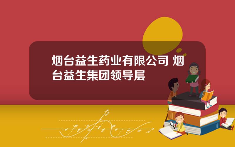 烟台益生药业有限公司 烟台益生集团领导层